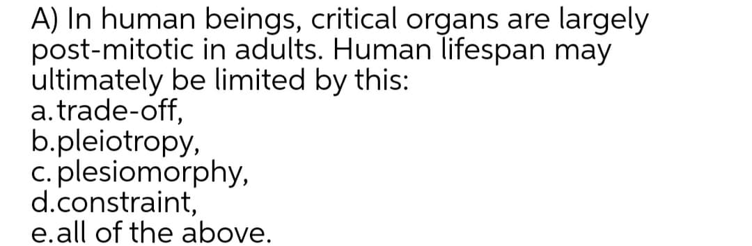 A) In human beings, critical organs are largely
post-mitotic in adults. Human lifespan may
ultimately be limited by this:
a.trade-off,
b.pleiotropy,
c. plesiomorphy,
d.constraint,
e.all of the above.
