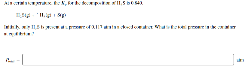 At a certain temperature, the K, for the decomposition of H,S is 0.840.
H,S(g) =H,(g) + S(g)
Initially, only H,S is present at a pressure of 0.117 atm in a closed container. What is the total pressure in the container
at equilibrium?
