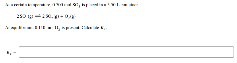 At a certain temperature, 0.700 mol SO, is placed in a 3.50 L container.
2 SO, (g) = 2 SO,(g) + O,(g)
At equilibrium, 0.110 mol O, is present. Calculate K̟.
