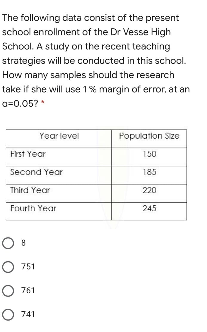 The following data consist of the present
school enrollment of the Dr Vesse High
School. A study on the recent teaching
strategies will be conducted in this school.
How many samples should the research
take if she will use 1% margin of error, at an
a=0.05? *
Year level
Population Size
First Year
150
Second Year
185
Third Year
220
Fourth Year
245
O 8
O 751
O 761
O 741
