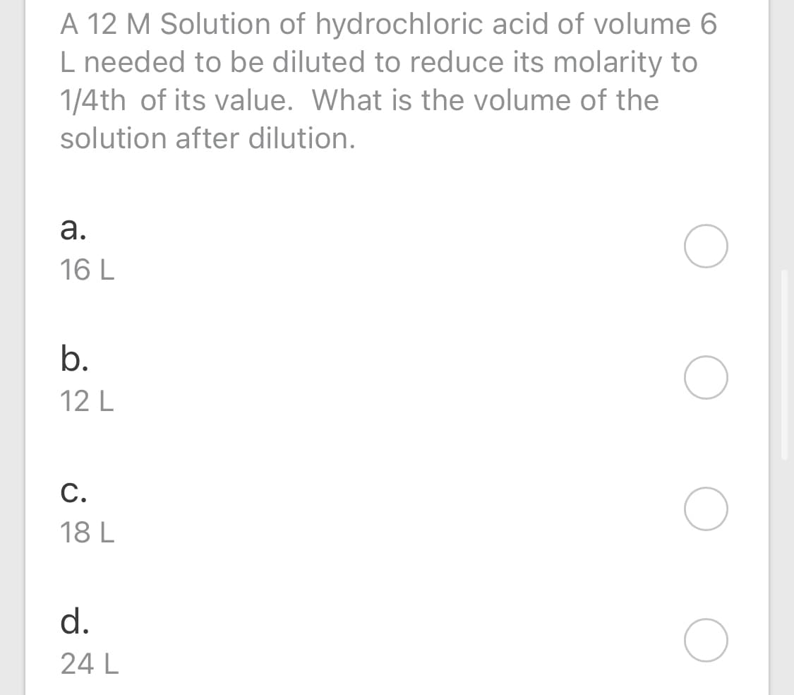 A 12 M Solution of hydrochloric acid of volume 6
L needed to be diluted to reduce its molarity to
1/4th of its value. What is the volume of the
solution after dilution.
а.
16 L
b.
12 L
С.
18 L
d.
24 L
