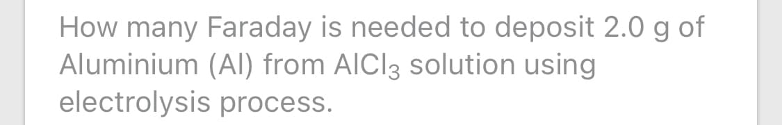 How many Faraday is needed to deposit 2.0 g of
Aluminium (Al) from AICI3 solution using
electrolysis process.
