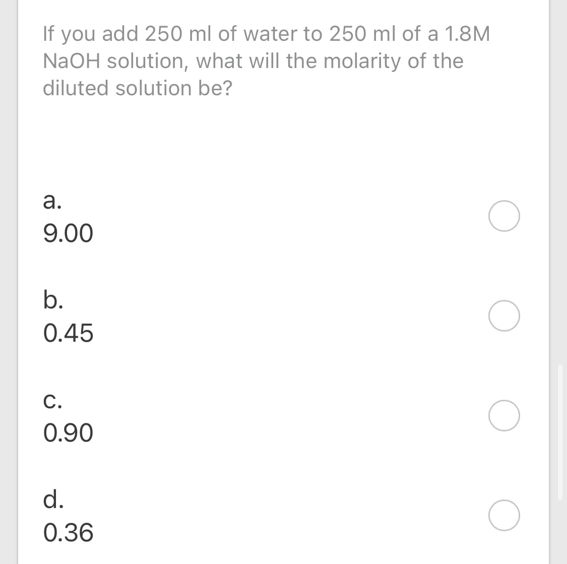 If you add 250 ml of water to 250 ml of a 1.8M
NaOH solution, what will the molarity of the
diluted solution be?
9.00
b.
0.45
C.
0.90
d.
0.36
