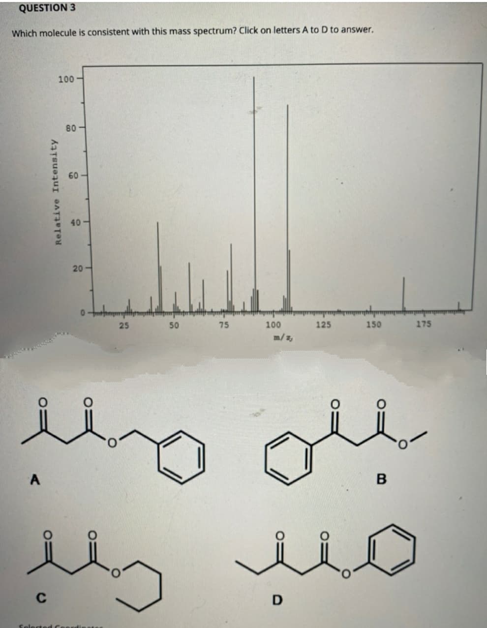 QUESTION 3
Which molecule is consistent with this mass spectrum? Click on letters A to D to answer.
100
80-
60
40 -
20-
25
50
75
100
125
150
175
m/z,
A
C
D
Selected Ceerd
Relative Intensity
