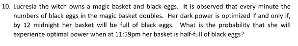 10. Lucresia the witch owns a magic basket and black eggs. It is observed that every minute the
numbers of black eggs in the magic basket doubles. Her dark power is optimized if and only if,
by 12 midnight her basket will be full of black eggs. What is the probability that she will
experience optimal power when at 11:59pm her basket is half-full of black eggs?
