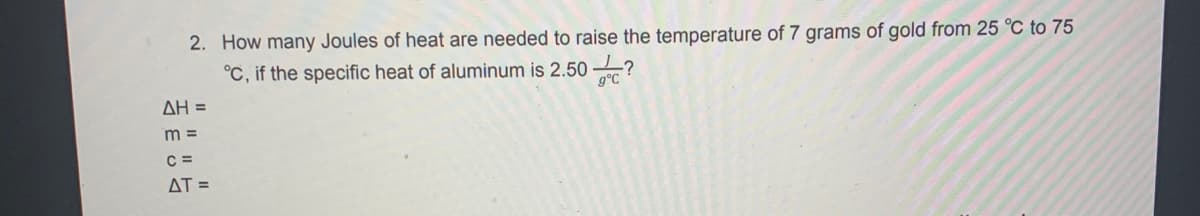 2. How many Joules of heat are needed to raise the temperature of 7 grams of gold from 25 °C to 75
°C, if the specific heat of aluminum is 2.50 ?
g°C
AH =
m =
C =
AT =
