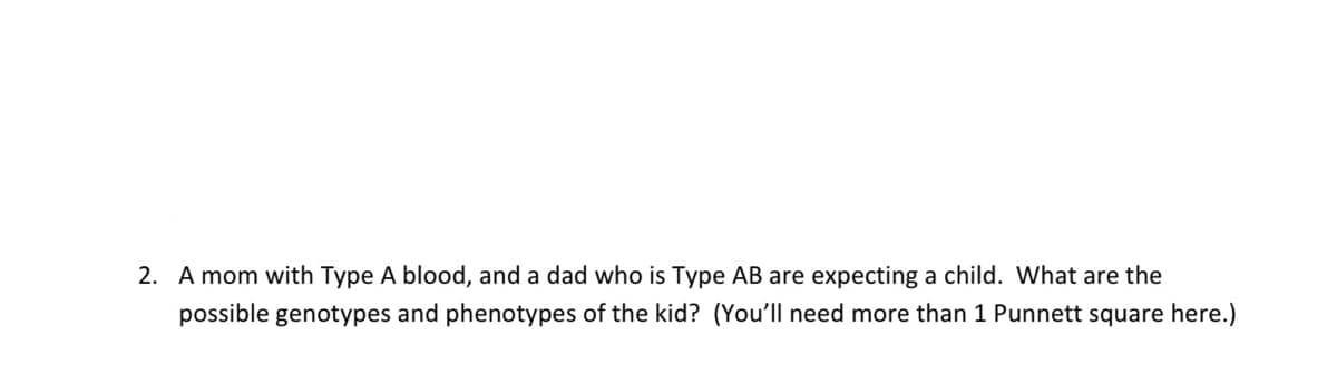 2. A mom with Type A blood, and a dad who is Type AB are expecting a child. What are the
possible genotypes and phenotypes of the kid? (You'll need more than 1 Punnett square here.)
