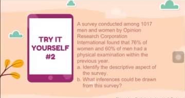 A survey conducted among 1017
men and women by Opinion
Research Corporation
International found that 76% of
TRY IT
YOURSELF women and 60% of men had a
physical examination within the
previous year.
a Identily the descriptive aspect of
the survey
b. What inferences could be drawn
from this survey?
#2

