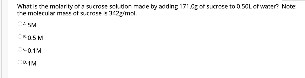 What is the molarity of a sucrose solution made by adding 171.0g of sucrose to 0.50L of water? Note:
the molecular mass of sucrose is 342g/mol.
O A. 5M
ОВ. О.5 М
O C. 0.1M
OD. 1M
