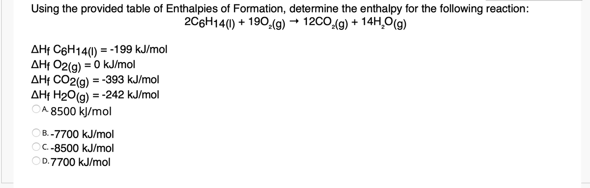 Using the provided table of Enthalpies of Formation, determine the enthalpy for the following reaction:
2C6H14(1) + 190:(g)
- 12CO,(g) + 14H,O(g)
AHf C6H14(1) = -199 kJ/mol
AHf 02(a) = 0 kJ/mol
AHf CO2(g) = -393 kJ/mol
AHf H20(a) = -242 kJ/mol
A. 8500 kJ/mol
%3D
B. -7700 kJ/mol
OC. -8500 kJ/mol
OD.7700 kJ/mol
