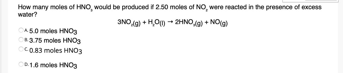 How many moles of HNO, would be produced if 2.50 moles of NO, were reacted in the presence of excess
water?
3
2
3NO,(g) + H,O(1) → 2HNO,(g) + NO(g)
A. 5.0 moles HNO3
B. 3.75 moles HNO3
C.0.83 moles HNO3
OD. 1.6 moles HNO3
