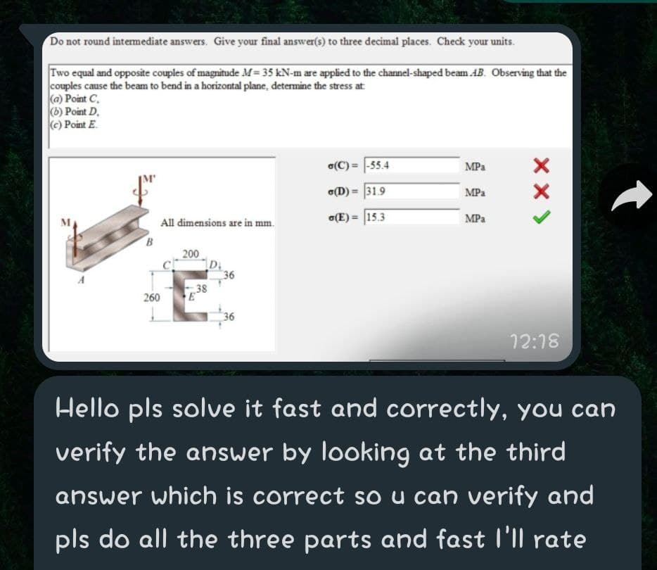 Do not round intermediate answers. Give your final answer(s) to three decimal places. Check your units.
Two equal and opposite couples of magnitude M= 35 kN-m are applied to the channel-shaped beam AB. Observing that the
couples cause the beam to bend in a horizontal plane, determine the stress at
(a) Point C,
(b) Point D.
(c) Point E.
a(C) = |-55.4
MPa
(D) = 31.9
MPa
(E) = 15.3
MPa
All dimensions are in mm.
B
200
36
38
260
36
12:18
Hello pls solve it fast and correctly, you can
verify the answer by looking at the third
answer which is correct so u can verify and
pls do all the three parts and fast l'll rate
