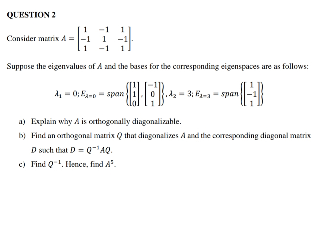 QUESTION 2
1
Consider matrix A =
-1
1
-1
1
-1
1
-1
Suppose the eigenvalues of A and the bases for the corresponding eigenspaces are as follows:
11 = 0; E1=0
= span
,12 = 3; E2=3 = span
a) Explain why A is orthogonally diagonalizable.
b) Find an orthogonal matrix Q that diagonalizes A and the corresponding diagonal matrix
D such that D =
Q-¬AQ.
c) Find Q-1. Hence, find A5.
