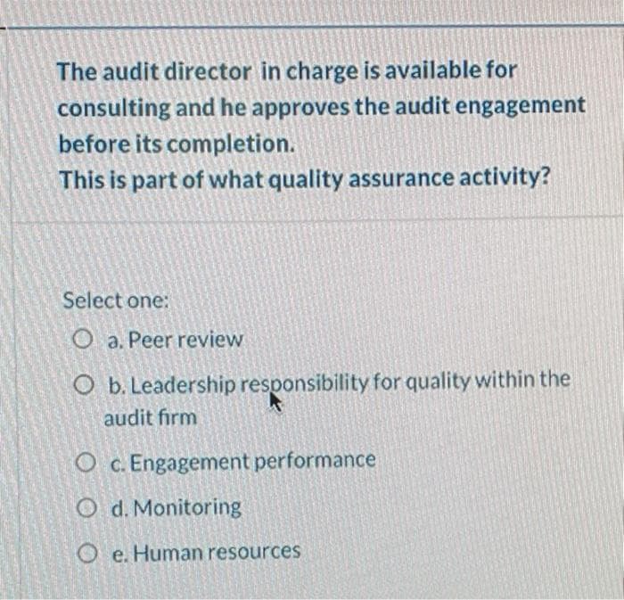 The audit director in charge is available for
consulting and he approves the audit engagement
before its completion.
This is part of what quality assurance activity?
Select one:
O a. Peer review
O b. Leadership responsibility for quality within the
audit fırm
O c. Engagement performance
O d. Monitoring
O e. Human resources
