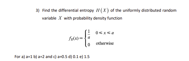3) Find the differential entropy H (X) of the uniformly distributed random
variable X with probability density function
1 0<x<a
fx(x)={a
otherwise
For a) a=1 b) a=2 and c) a=0.5 d) 0.1 e) 1.5
