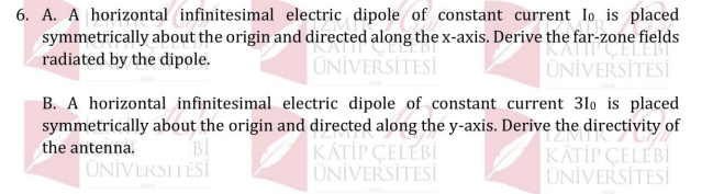 6. A. A horizontal infinitesimal electric dipole of constant current lo is placed
symmetrically about the origin and directed along the x-axis. Derive the far-zone fields
radiated by the dipole.
ÜNİVERSİTESİ
ÜNİVERSİTESİ
B. A horizontal infinitesimal electric dipole of constant current 3lo is placed
symmetrically about the origin and directed along the y-axis. Derive the directivity of
Bİ
ÜNİVERSITESİ
KATİP ÇELEBİ
ÜNİVERSİTESİ
the antenna.
KATİP ÇELEBİ
ÜNİVERSİTESİ

