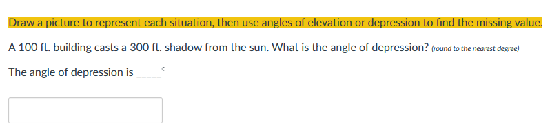 Draw a picture to represent each situation, then use angles of elevation or depression to find the missing value.
A 100 ft. building casts a 300 ft. shadow from the sun. What is the angle of depression? (round to the nearest degree)
The angle of depression is