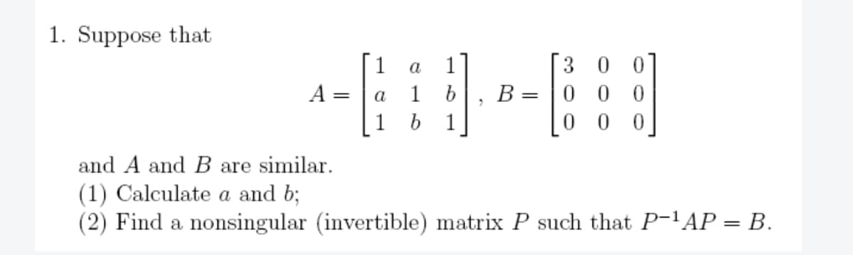 1. Suppose that
A =
1 a
a 1 b
1
1
B
=
30
000
00
and A and B are similar.
(1) Calculate a and b;
(2) Find a nonsingular (invertible) matrix P such that P-¹AP = B.