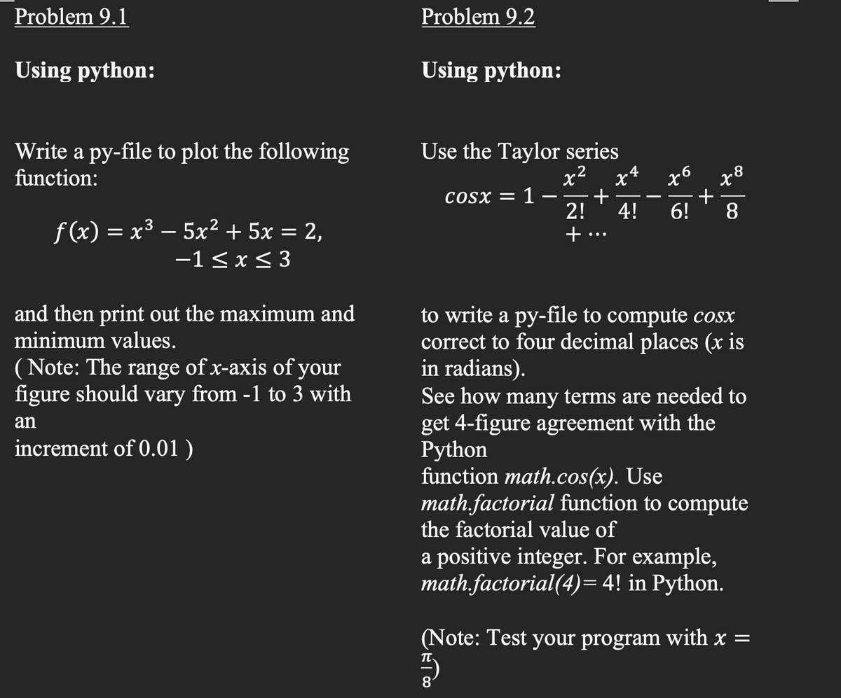 Problem 9.1
Problem 9.2
Using python:
Using python:
Write a py-file to plot the following
function:
Use the Taylor series
x2
+
2!
x6
+
6!
x4
COSX =
1
-
4!
8.
f(x) = x³ – 5x² + 5x = 2,
-1< x < 3
to write a py-file to compute cosx
correct to four decimal places (x is
in radians).
See how many terms are needed to
get 4-figure agreement with the
Python
function math.cos(x). Use
math,factorial function to compute
the factorial value of
and then print out the maximum and
minimum values.
(Note: The range of x-axis of your
figure should vary from -1 to 3 with
an
increment of 0.01 )
a positive integer. For example,
math.factorial(4)= 4! in Python.
(Note: Test your program with x =
