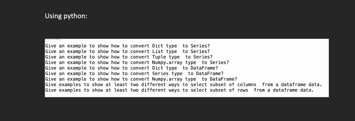 Using python:
show how to convert Dict type to Series?
show how to convert List type to Series?
show how to convert Tuple type to Series?
Give an
Give an example to
Give an example to
example to
Give an example to
Give an example to
Give an example to
show how to convert Numpy.array type to Series?
show how to convert Dict type to DataFrame?
show how to convert Series type to DataFrame?
Give an example to show how to convert Numpy.array type to DataFrame?
Give examples to show at least two different ways to select subset of columns from a dataframe data.
Give examples to show at least two different ways to select subset of rows from a dataframe data.