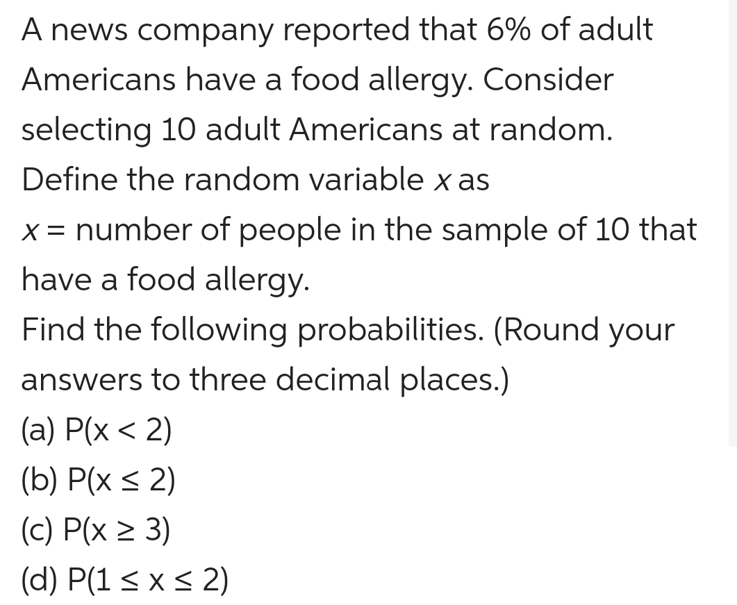 A news company reported that 6% of adult
Americans have a food allergy. Consider
selecting 10 adult Americans at random.
Define the random variable x as
x = number of people in the sample of 10 that
have a food allergy.
Find the following probabilities. (Round your
answers to three decimal places.)
(a) P(x < 2)
(b) P(x ≤ 2)
(c) P(x ≥ 3)
(d) P(1 ≤ x ≤ 2)