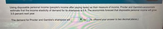 Using disposable personal income (people's income after paying taxes) as their measure of income, Procter and Gamble's economists
estimate that the income elasticity of demand for its shampoos is 0.4. The economists forecast that disposable personal income will grow
3.5 percent next year.
The demand for Procter and Gamble's shampoos will
by%. (Round your answer to two decimal places.)