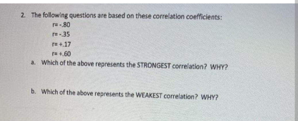 2. The following questions are based on these correlation coefficients:
r=-.80
r=-.35
r=+.17
r=+.60
a. Which of the above represents the STRONGEST correlation? WHY?
b. Which of the above represents the WEAKEST correlation? WHY?