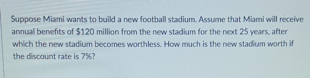 Suppose Miami wants to build a new football stadium. Assume that Miami will receive
annual benefits of $120 million from the new stadium for the next 25 years, after
which the new stadium becomes worthless. How much is the new stadium worth if
the discount rate is 7%?