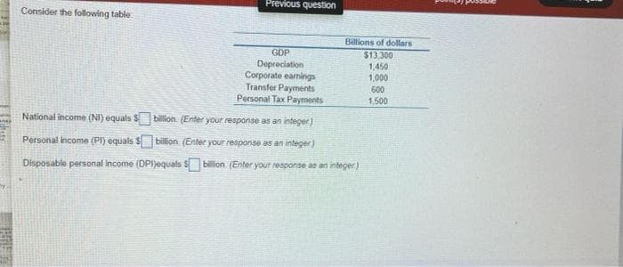 Consider the following table
Previous question
GDP
Depreciation
Corporate earnings
Transfer Payments
Personal Tax Payments
Billions of dollars
$13,300
1,450
1,000
600
1,500
National income (NI) equals $
billion (Enter your response as an integer)
Personal Income (Pl) equals $ billion (Enter your response as an integer)
Disposable personal income (DPI)equals $billion (Enter your response as an integer)