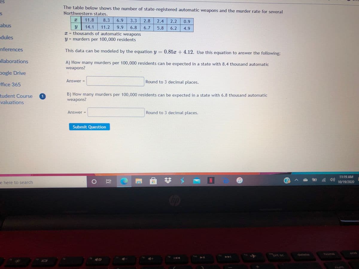 es
The table below shows the number of state-registered automatic weapons and the murder rate for several
Northwestern states.
11.8
8.3
6.9
3.3
2.8
2.4
2.2
0.9
abus
14.1
11.2
9.9
6.8
6.7
6.2
5.8
4.9
odules
T thousands of automatic weapons
y = murders per 100,000 residents
II
nferences
This data can be modeled by the equation y = 0.85x + 4.12. Use this equation to answer the following;
ollaborations
A) How many murders per 100,000 residents can be expected in a state with 8.4 thousand automatic
weapons?
pogle Drive
Answer =
Round to 3 decimal places.
ffice 365
tudent Course
valuations
B) How many murders per 100,000 residents can be expected in a state with 6.8 thousand automatic
weapons?
1
Answer =
Round to 3 decimal places.
Submit Question
11:19 AM
日 4) 10/19/2020
e here to search
end
ins
prt sc
delete
home
16
num
