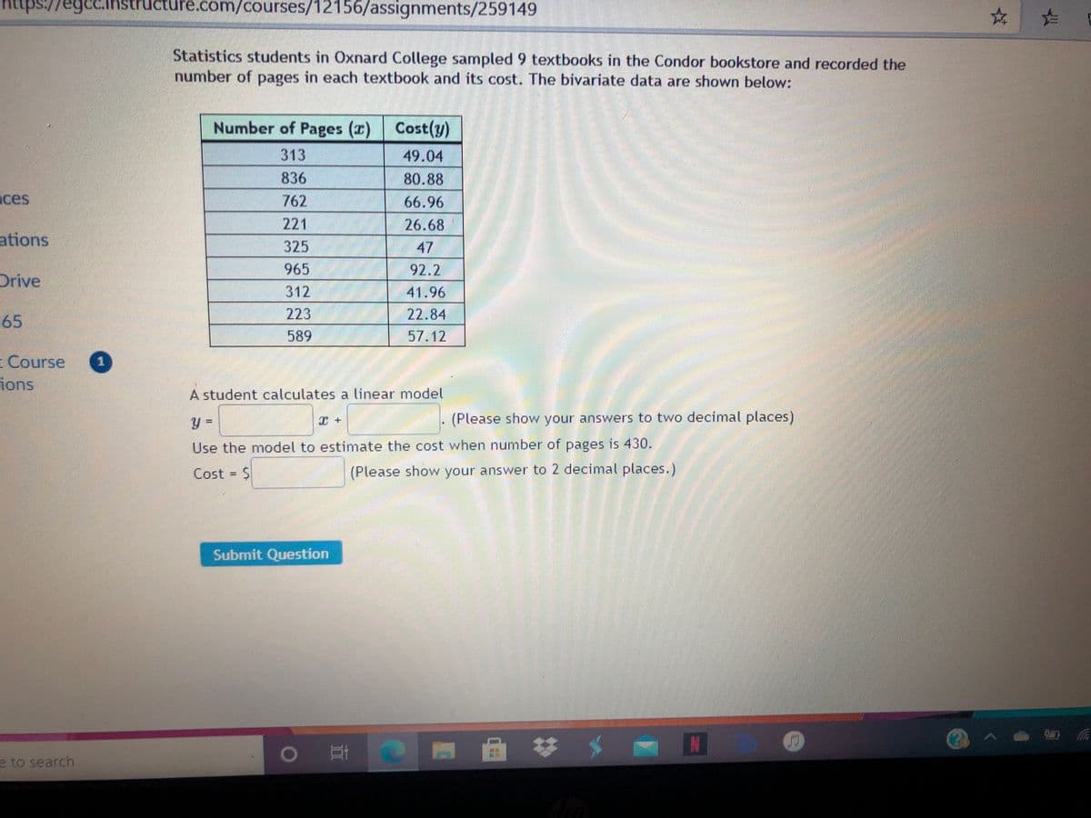 https://egcc.instructure.com/courses/12156/assignments/259149
Statistics students in Oxnard College sampled 9 textbooks in the Condor bookstore and recorded the
number of pages in each textbook and its cost. The bivariate data are shown below:
Number of Pages (r) Cost(y)
313
49.04
836
80.88
nces
762
66.96
221
26.68
ations
325
47
965
92.2
డెడితితలో
Drive
312
41.96
22.84
57.12
65
223
589
Course
ions
A student calculates a linear model
(Please show your answers to two decimal places)
Use the model to estimate the cost when number of pages is 430.
Cost = $
(Please show your answer to 2 decimal places.)
Submit Question
e to search
