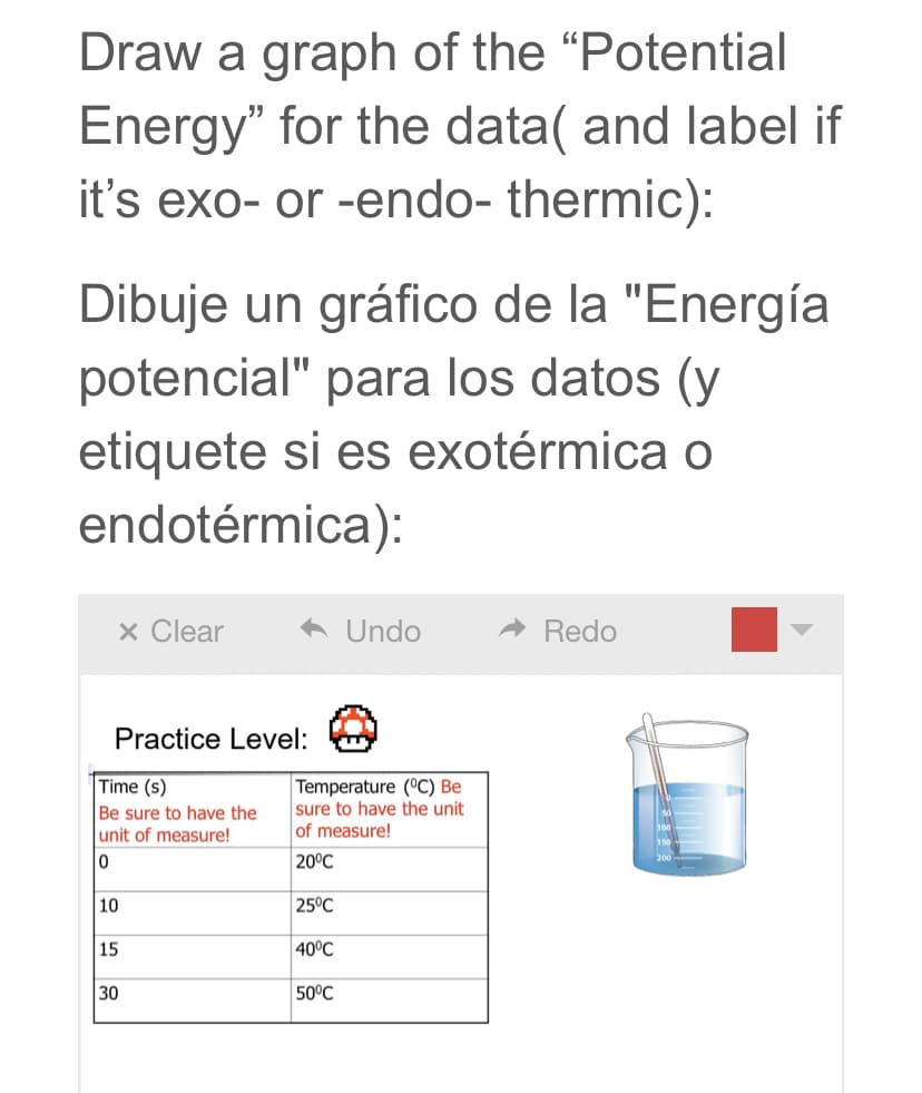 Draw a graph of the "Potential
Energy" for the data( and label if
it's exo- or -endo- thermic):
Dibuje un gráfico de la "Energía
potencial" para los datos (y
etiquete si es exotérmica o
endotérmica):
x Clear
Undo
Redo
Practice Level:
Time (s)
Be sure to have the
unit of measure!
Temperature (°C) Be
sure to have the unit
of measure!
20°C
10
25°C
15
40°C
30
50°C
