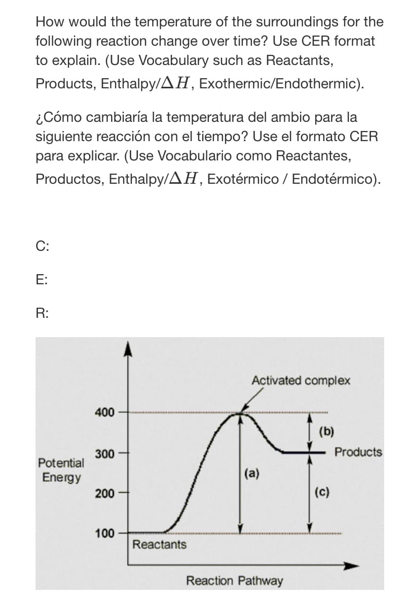 How would the temperature of the surroundings for the
following reaction change over time? Use CER format
to explain. (Use Vocabulary such as Reactants,
Products, Enthalpy/AH, Exothermic/Endothermic).
¿Cómo cambiaría la temperatura del ambio para la
siguiente reacción con el tiempo? Use el formato CER
para explicar. (Use Vocabulario como Reactantes,
Productos, Enthalpy/AH, Exotérmico / Endotérmico).
C:
Е:
R:
Activated complex
400
(b)
300
Products
Potential
Energy
(a)
200
(c)
100
Reactants
Reaction Pathway
