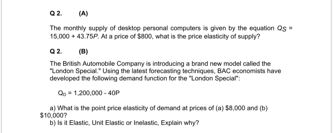 Q 2.
(A)
The monthly supply of desktop personal computers is given by the equation Qs =
15,000 + 43.75P. At a price of $800, what is the price elasticity of supply?
Q 2.
(B)
The British Automobile Company is introducing a brand new model called the
"London Special." Using the latest forecasting techniques, BAC economists have
developed the following demand function for the "London Special":
Qp = 1,200,000 - 40P
a) What is the point price elasticity of demand at prices of (a) $8,000 and (b)
$10,000?
b) Is it Elastic, Unit Elastic or Inelastic, Explain why?

