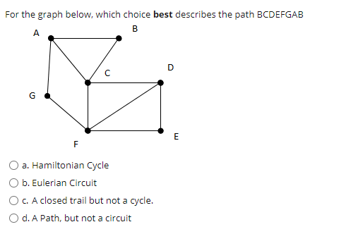 For the graph below, which choice best describes the path BCDEFGAB
B
A
D
G
E
F
a. Hamiltonian Cycle
O b. Eulerian Circuit
O C. A closed trail but not a cycle.
O d. A Path, but not a circuit
