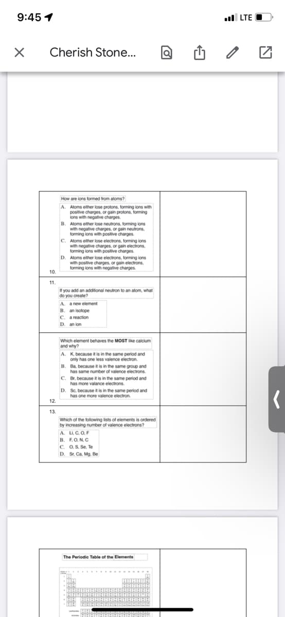 9:45 1
ul LTE O
Cherish Stone...
How are lons formed from atoms?
A. Atoms either lose protons, forming lons with
positive charges. or gain protons, forming
ions with negative charges.
B. Aloms either lose neutrons, forming lons
with negative charges, or gain neutrons.
forming lons with positive charges.
C. Aloms either lose electrons, forming ions
with negative charges, or gain electrons,
forming ions with positive charges
D. Aloms either lose electrons, forming ions
with positive charges, or gain electrons,
forming lons with negative charges
10.
11.
If you add an additional neutron to an atom, what
do you create?
A. a new element
B. an isotope
C. a reaction
D. an ion
Which element behaves the MOST like calcium
and why?
A. K. because it is in the same period and
only has one less valence electron.
B. Ba. because it is in the same group and
has same number of valence electrons.
C. Br, because it is in the same period and
has more valance electrons.
D. Sc, because it is in the same period and
has one more valence electron.
12.
13.
Which of the following lists of elements is ordered
by increasing number of valence electrons?
A. L. C. O.F
В. F.О. N. C
C. 0, S. Se, Te
D. Sr, Ca. Mg. Be
The Periodic Table of the Elements
HAHBAABAAAAE
HA BAABABAAAB8I
