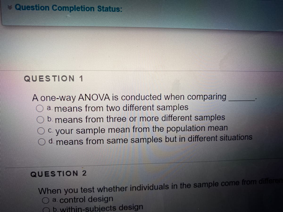 v Question Completion Status:
QUESTION 1
A one-way ANOVA is conducted when comparing
a. means from two different samples
b. means from three or more different samples
your sample mean from the population mean
d. means from same samples but in different situations
C.
QUESTION 2
When you test whether individuals in the sample come from differen
a. control design
b. within-subjects design
