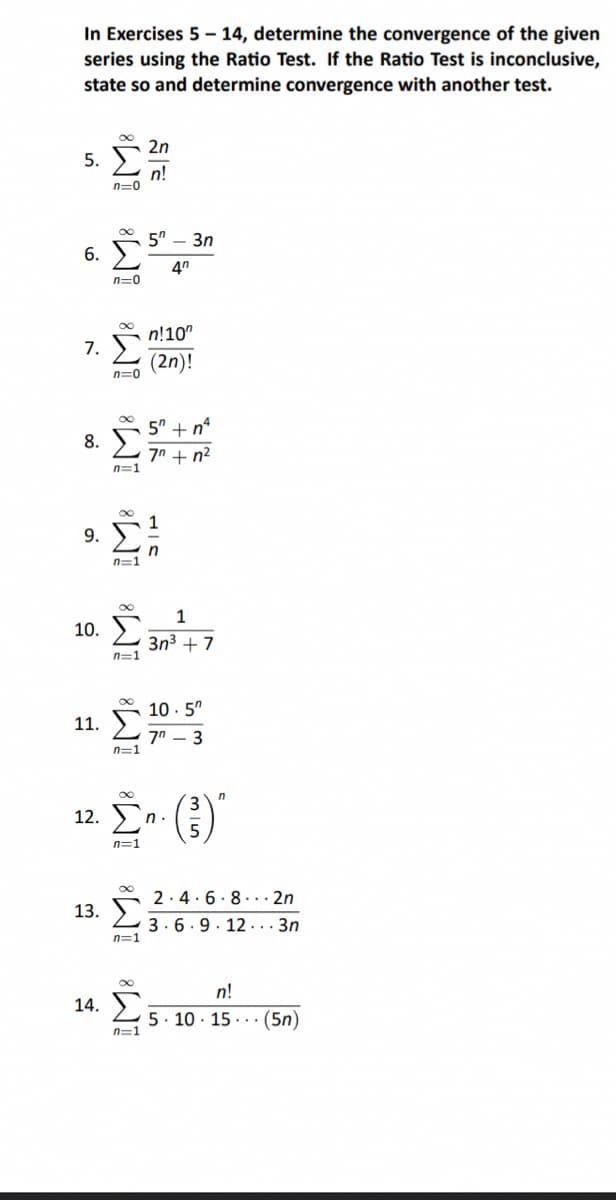 In Exercises 5 – 14, determine the convergence of the given
series using the Ratio Test. If the Ratio Test is inconclusive,
state so and determine convergence with another test.
2η
5. Σ n!
n=0
6. Σ
n=0
1 Σ
n=0
9 Σ
n=1
5 tn
8. Σ ζη + ηλ
n=1
11.
n=1
1
10. Σ. 3m - 7
3η3 +7
n=1
53n
40
13. Σ
n=1
n!10m
(2n)!
14. Σ
n=1
n
12. Ση
n=1
10.5"
ζη - 3
η·
2.4.6.8.2n
3.6.9 12...3n
n!
5 10 15 (5n)