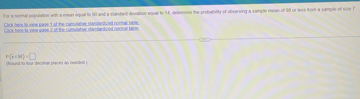For a normal population with a mean equal to 90 and a standard deviation equal to 14, determine the probability of observing a sample mean of 98 or less from a sample of size 7.
Click here to view page 1 of the cumulative standardized normal table.
Click here to view page 2 of the cumulative standardized normal table.
P(X≤98) =
(Round to four decimal places as needed.).