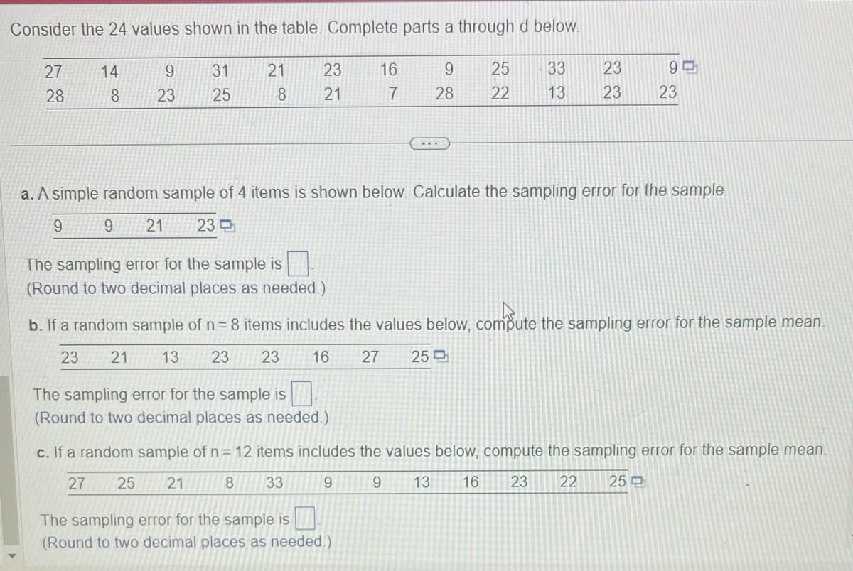 Consider the 24 values shown in the table. Complete parts a through d below.
27
28
14
8
9
23
31
25
21
8
23
21
16
7
9
25
33
28 22 13
...
The sampling error for the sample is
(Round to two decimal places as needed.)
23
23
90
23
a. A simple random sample of 4 items is shown below. Calculate the sampling error for the sample.
9
9 21 23
The sampling error for the sample is
(Round to two decimal places as needed.)
b. If a random sample of n = 8 items includes the values below, compute the sampling error for the sample mean.
23
21 13 23 23 16 27 25
The sampling error for the sample is
(Round to two decimal places as needed.)
c. If a random sample of n = 12 items includes the values below, compute the sampling error for the sample mean.
27
25 21
8 33
9
9 13 16 23 22 25