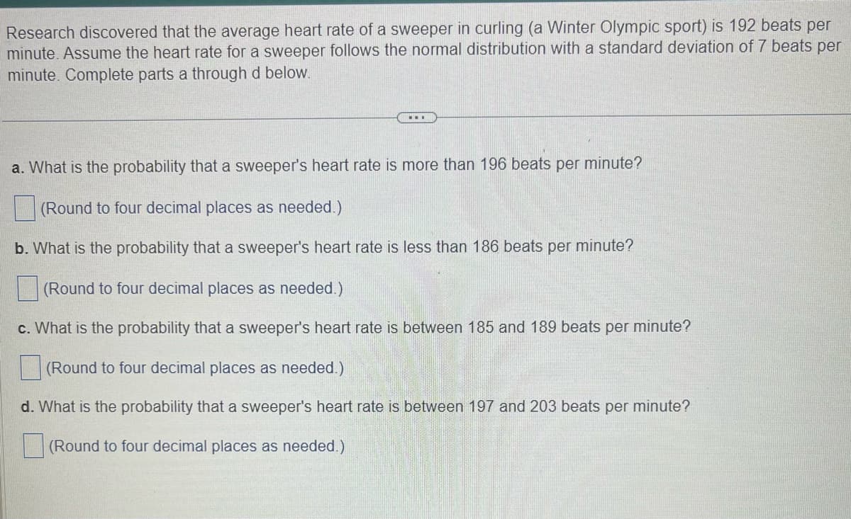Research discovered that the average heart rate of a sweeper in curling (a Winter Olympic sport) is 192 beats per
minute. Assume the heart rate for a sweeper follows the normal distribution with a standard deviation of 7 beats per
minute. Complete parts a through d below.
...
a. What is the probability that a sweeper's heart rate is more than 196 beats per minute?
(Round to four decimal places as needed.)
b. What is the probability that a sweeper's heart rate is less than 186 beats per minute?
(Round to four decimal places as needed.)
c. Wh is the probability that a sweeper's heart rate between 185 and 189 beats per minute?
(Round to four decimal places as needed.)
d. What is the probability that a sweeper's heart rate is between 197 and 203 beats per minute?
(Round to four decimal places as needed.)