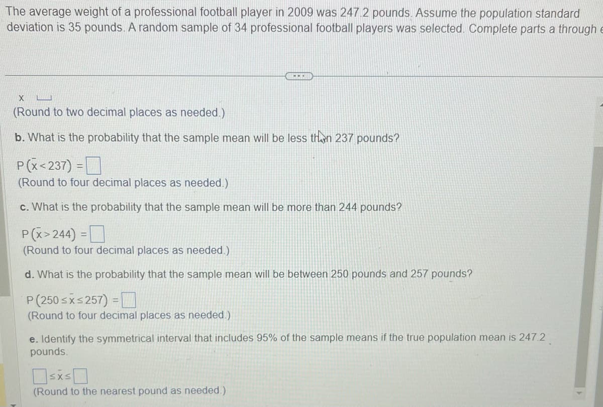 The average weight of a professional football player in 2009 was 247.2 pounds. Assume the population standard
deviation is 35 pounds. A random sample of 34 professional football players was selected. Complete parts a through E
www.
X
(Round to two decimal places as needed.)
b. What is the probability that the sample mean will be less than 237 pounds?
P(X<237) =
(Round to four decimal places as needed.)
c. What is the probability that the sample mean will be more than 244 pounds?
P(X>244) =
(Round to four decimal places as needed.)
d. What is the probability that the sample mean will be between 250 pounds and 257 pounds?
P (250≤x≤257) =
(Round to four decimal places as needed.)
e. Identify the symmetrical interval that includes 95% of the sample means if the true population mean is 247.2
pounds.
≤x≤
(Round to the nearest pound as needed.)