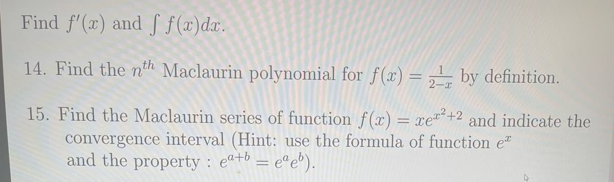 Find f'(x) and f f(x) dx.
14. Find the nth Maclaurin polynomial for f(x) = 1 by definition.
2-x
15. Find the Maclaurin series of function f(x) = xe²+2 and indicate the
convergence interval (Hint: use the formula of function e
and the property: eª+b = eªeb).
4