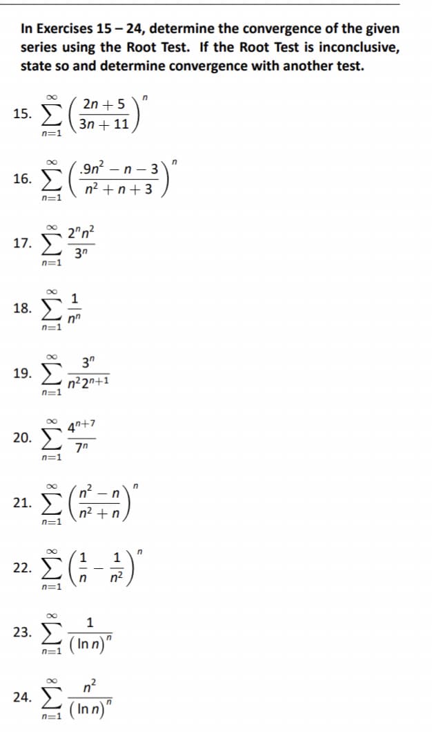 In Exercises 15 – 24, determine the convergence of the given
series using the Root Test. If the Root Test is inconclusive,
state so and determine convergence with another test.
00
15. Σ
n=1
16.
17.
18.
19.
20.
21.
2n + 5
3η + 11
Σ(13)
2"n?
3η
22.
23.
n=1
n=1
n=1
α
n=1
n=1
πε
24. Σ
n=1
nn
3⁰
n22n+1
Σ(-1)
1
Στ
(Inn)"
n=1
47+7
ζη
n
n² + n
(Inn)"
Π
n
Π
n
n