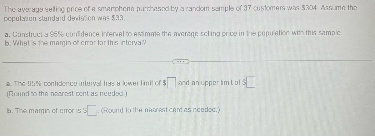 The average selling price of a smartphone purchased by a random sample of 37 customers was $304. Assume the
population standard deviation was $33.
a. Construct a 95% confidence interval to estimate the average selling price in the population with this sample.
b. What is the margin of error for this interval?
a. The 95% confidence interval has a lower limit of $
(Round to the nearest cent as needed.)
b. The margin of error is $
...
and an upper limit of $
(Round to the nearest cent as needed.)