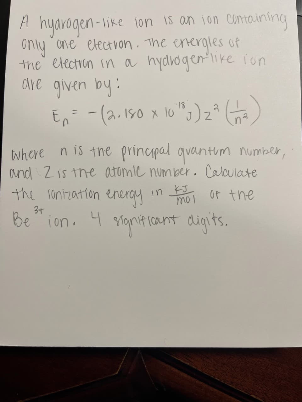 A hyarogen-like 1on is an ion Comaining
only one electron. The energles of
the election in a hydrogenlike ion
are given by:
En -(a. 150 x 10" )z* (
-18
ニ
na
where n is the principal quantim number,
and Z is the atomic num ber. Calculate
the ronization enerqy
in noi ot the
_そJ
mo1
3+
Be ion.
4
lanificant digits.
