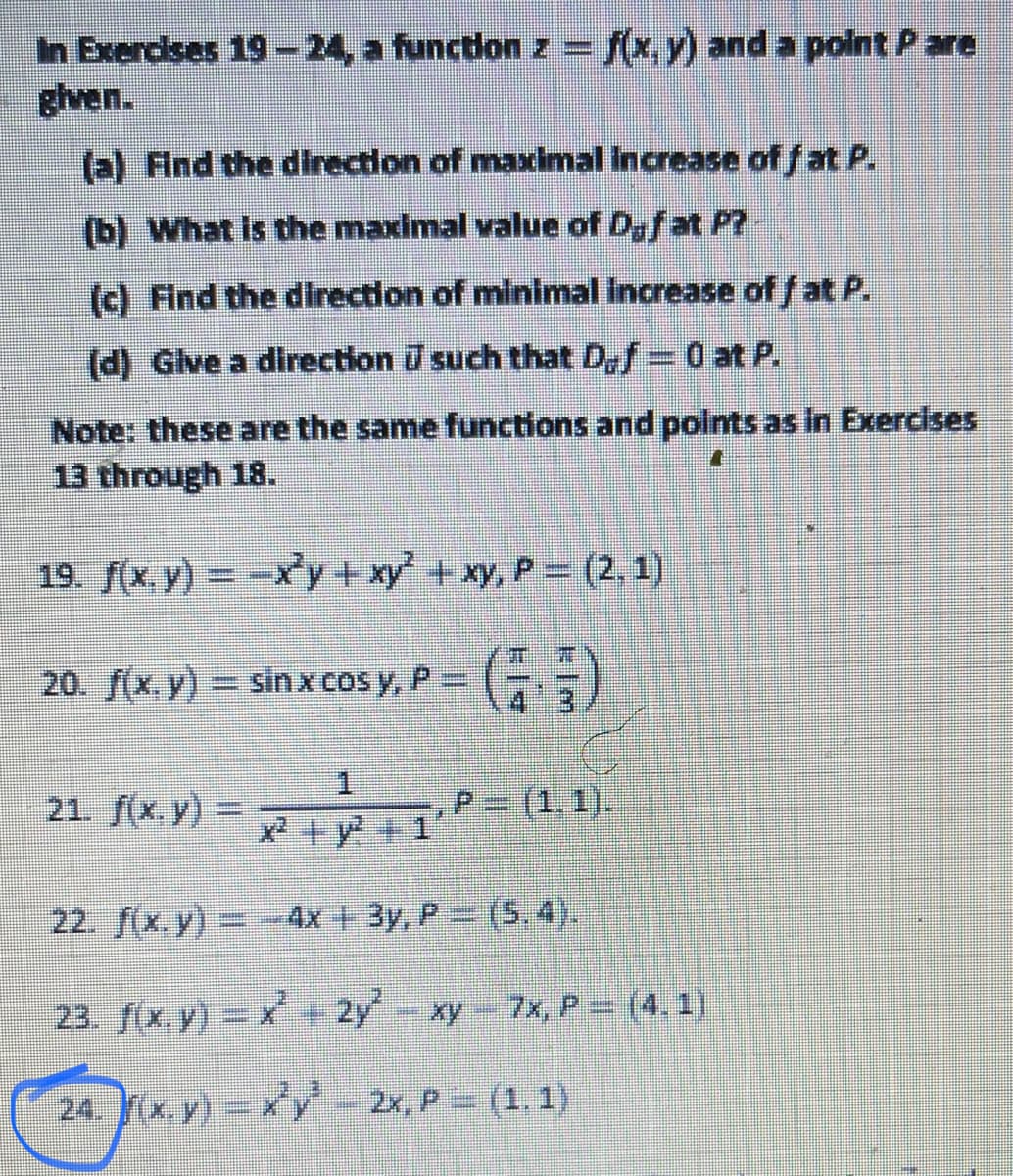 In Exercises 19-24, a function z = f(x, y) and a polnt P are
%3D
(a) Find the direction of maxcimal Increase of f at P.
(b) What Is the maximal value of D,fat P?
(c) Find the direction of minimal Increase of f at P.
(d) Glve a direction such that Def= 0 at P.
Note: these are the same functions and points as in Exercises
13 through 18.
19. f(x y) -x'y +xy' +xy, P (2,1)
20. f(x,y) sinx cos y, P= (
3.
1.
21. f(x. y) =D
P=(1,1).
x +y+1
22. (x, y)= 4x + 3y, P (5.4).
23. f(x.y) + 2y xy 7x, P= (4. 1)
24. x y)= y - 2x, P (1, 1)
