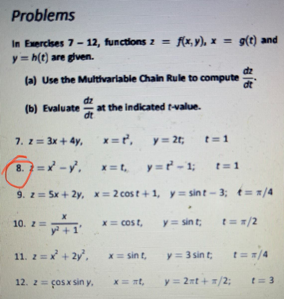 Problems
In Exercises 7- 12, functions z =
f(x, y), x = g(t) and
এ(0) nd
y=h(t) are given.
dz
(a) Use the Multivariable Chain Rule to compute
dz
at the indicated t-value.
dt
(b) Evaluate
7. z 3x+4y,
y= 2t;
t=1
8.? =x -y,
y =r-1;
x=t,
t=1
9. z Sx + 2y, x= 2 cost+1, y sin t- 3; t=/4
10. Z=
x= Cos t,
y = sin t;
t==/2
y+1"
11. z=x + 2y,
x= sin t,
y= 3 sin t
t=T/4
12. z = çosx sin y.
y= 2 t /2;
t= 3
