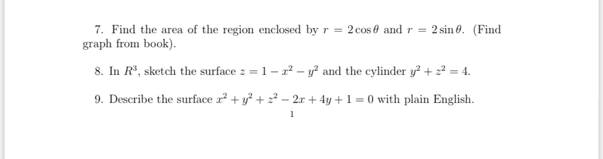 7. Find the area of the region enclosed by r = 2 cos 0 and r = 2 sin 0. (Find
graph from book).
8. In R³, sketch the surface z = 1 – x² - y² and the cylinder y² + z² = 4.
9. Describe the surface x² + y² + z² − 2x + 4y + 1 = 0 with plain English.
1