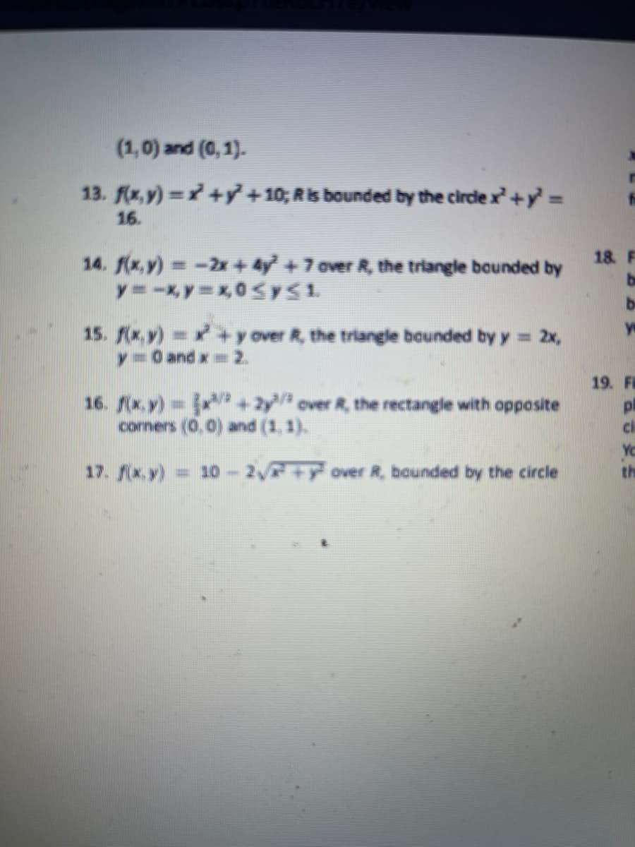 (1,0) and (0, 1).
13. (x, y) = +y + 10; Ris bounded by the circle x+y =
16.
14. f(x,y) -2x+ 4y + 7 over R, the triangle bounded by
18. F
be
be
15. x.y) +y over R, the triangle bounded by y = 2x,
y=O and x 2.
19. FR
16. (x,y) +2y over R, the rectangle with opposite
comers (0,0) and (1, 1).
pl
Yo
th
17. x.y)
= 10- 2 ++y over R, bounded by the circle
